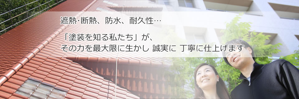 遮熱・断熱、防水、耐久性…。「塗装を知る私たち」が、その力を最大限に生かし、誠実に丁寧に仕上げます。