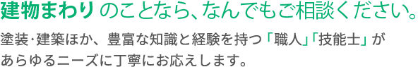 建物まわりのことなら、なんでもご相談ください。塗装・建築ほか、豊富な知識と経験を持つ「職人」「技能士」があらゆるニーズに丁寧にお応えします。